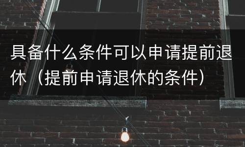具备什么条件可以申请提前退休（提前申请退休的条件）