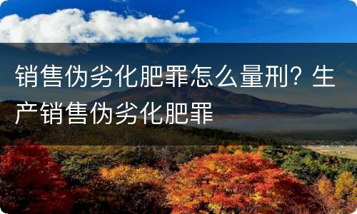 销售伪劣化肥罪怎么量刑? 生产销售伪劣化肥罪
