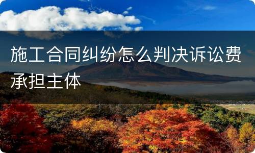 施工合同纠纷怎么判决诉讼费承担主体