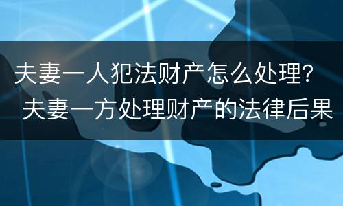 夫妻一人犯法财产怎么处理？ 夫妻一方处理财产的法律后果