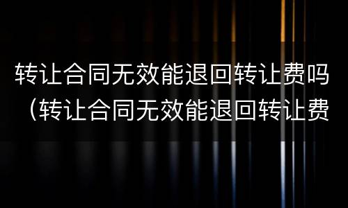 转让合同无效能退回转让费吗（转让合同无效能退回转让费吗怎么办）