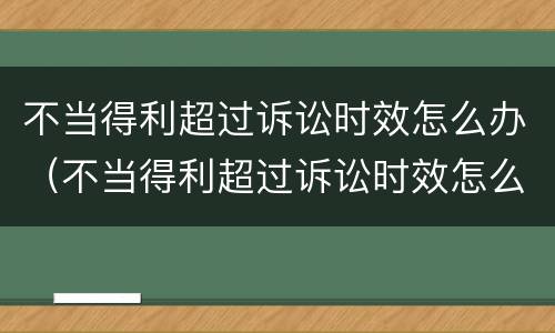 不当得利超过诉讼时效怎么办（不当得利超过诉讼时效怎么办呢）