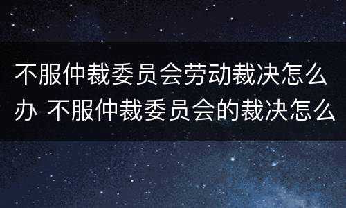 不服仲裁委员会劳动裁决怎么办 不服仲裁委员会的裁决怎么办