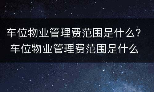 车位物业管理费范围是什么？ 车位物业管理费范围是什么
