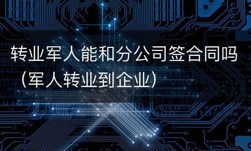 转业军人能和分公司签合同吗（军人转业到企业）