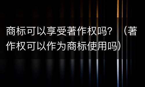 商标可以享受著作权吗？（著作权可以作为商标使用吗）