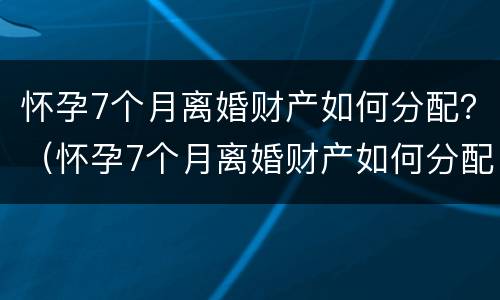 怀孕7个月离婚财产如何分配？（怀孕7个月离婚财产如何分配呢）