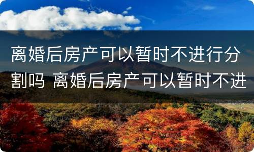离婚后房产可以暂时不进行分割吗 离婚后房产可以暂时不进行分割吗怎么办