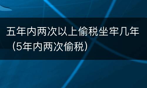 五年内两次以上偷税坐牢几年（5年内两次偷税）