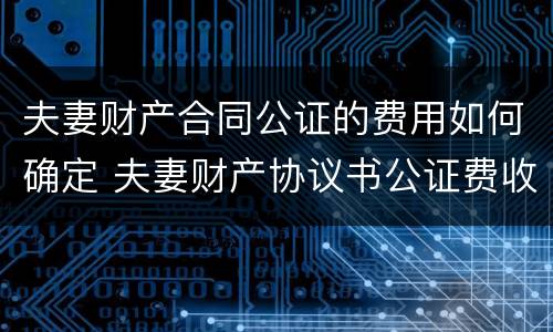 夫妻财产合同公证的费用如何确定 夫妻财产协议书公证费收取标准