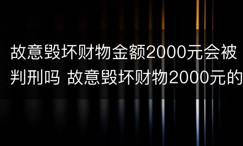 故意毁坏财物金额2000元会被判刑吗 故意毁坏财物2000元的怎么处理