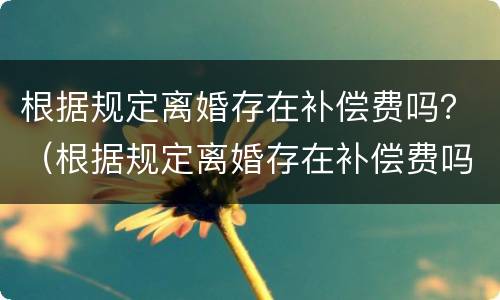 根据规定离婚存在补偿费吗？（根据规定离婚存在补偿费吗）