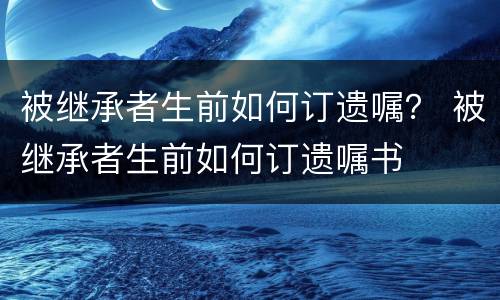 被继承者生前如何订遗嘱？ 被继承者生前如何订遗嘱书