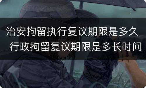 治安拘留执行复议期限是多久 行政拘留复议期限是多长时间