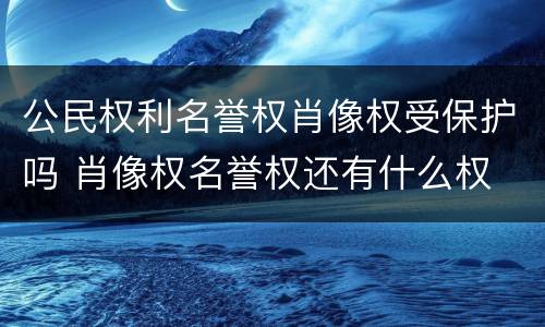 公民权利名誉权肖像权受保护吗 肖像权名誉权还有什么权