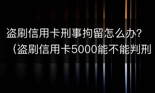 盗刷信用卡刑事拘留怎么办？（盗刷信用卡5000能不能判刑）