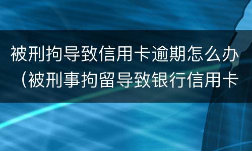 被刑拘导致信用卡逾期怎么办（被刑事拘留导致银行信用卡逾期怎么办）