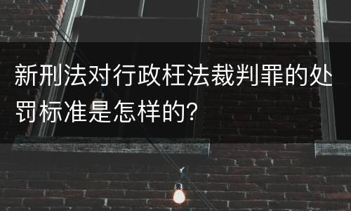 新刑法对行政枉法裁判罪的处罚标准是怎样的？