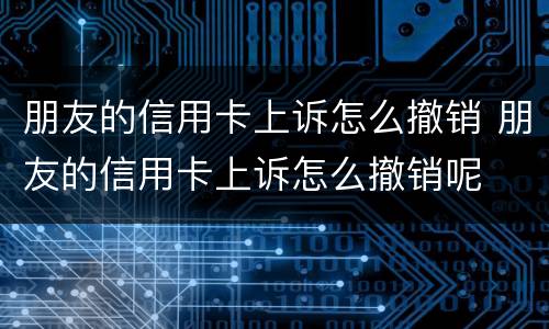 朋友的信用卡上诉怎么撤销 朋友的信用卡上诉怎么撤销呢