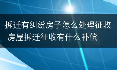 拆迁有纠纷房子怎么处理征收 房屋拆迁征收有什么补偿