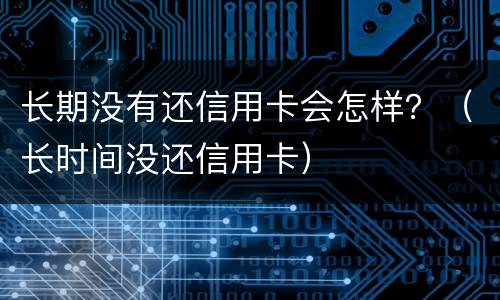 长期没有还信用卡会怎样？（长时间没还信用卡）