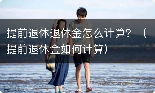 提前退休退休金怎么计算？（提前退休金如何计算）