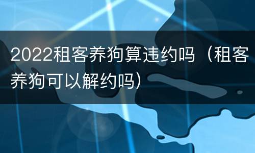 2022租客养狗算违约吗（租客养狗可以解约吗）