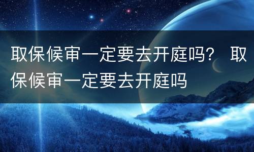 取保候审一定要去开庭吗？ 取保候审一定要去开庭吗