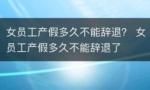 女员工产假多久不能辞退？ 女员工产假多久不能辞退了