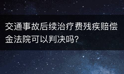 交通事故后续治疗费残疾赔偿金法院可以判决吗？