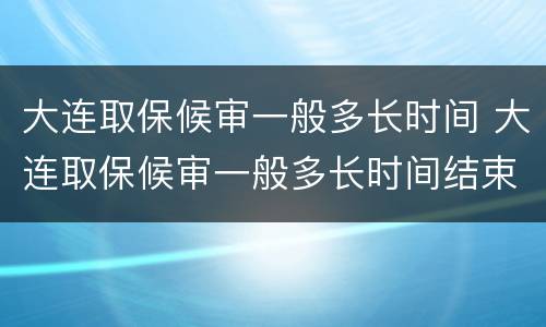大连取保候审一般多长时间 大连取保候审一般多长时间结束