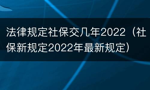 法律规定社保交几年2022（社保新规定2022年最新规定）