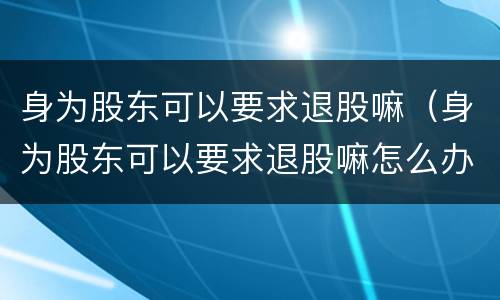 身为股东可以要求退股嘛（身为股东可以要求退股嘛怎么办）