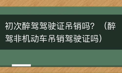 初次醉驾驾驶证吊销吗？（醉驾非机动车吊销驾驶证吗）