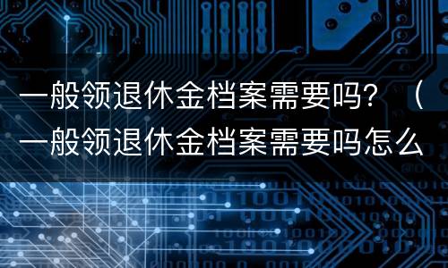 一般领退休金档案需要吗？（一般领退休金档案需要吗怎么查）