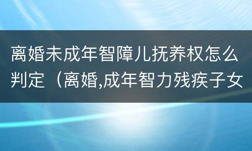 离婚未成年智障儿抚养权怎么判定（离婚,成年智力残疾子女 判决）