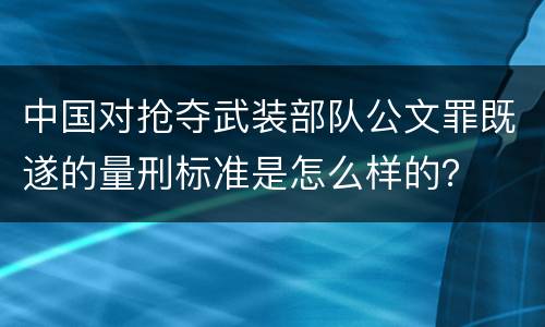 中国对抢夺武装部队公文罪既遂的量刑标准是怎么样的？
