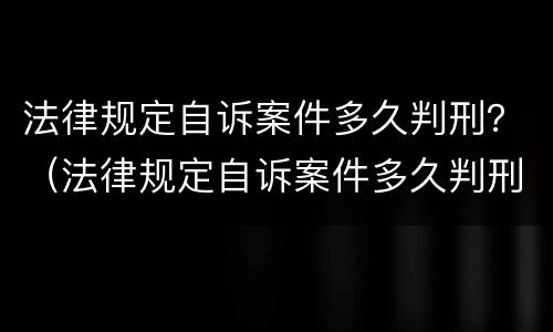 法律规定自诉案件多久判刑？（法律规定自诉案件多久判刑的）