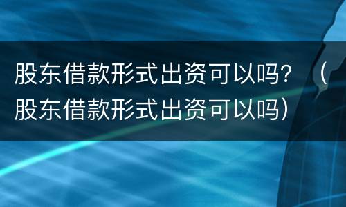 股东借款形式出资可以吗？（股东借款形式出资可以吗）