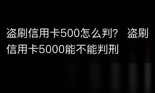 盗刷信用卡500怎么判？ 盗刷信用卡5000能不能判刑