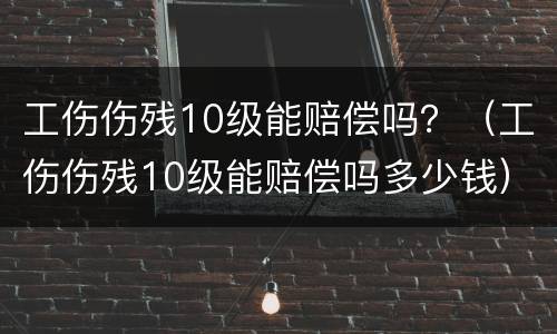 工伤伤残10级能赔偿吗？（工伤伤残10级能赔偿吗多少钱）