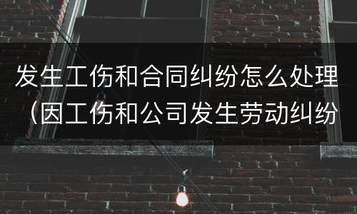 发生工伤和合同纠纷怎么处理（因工伤和公司发生劳动纠纷该怎么办）