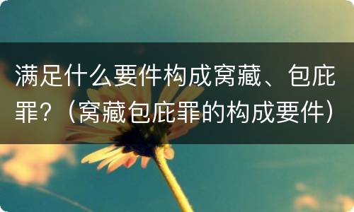 满足什么要件构成窝藏、包庇罪?（窝藏包庇罪的构成要件）