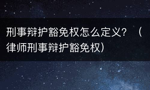 刑事辩护豁免权怎么定义？（律师刑事辩护豁免权）
