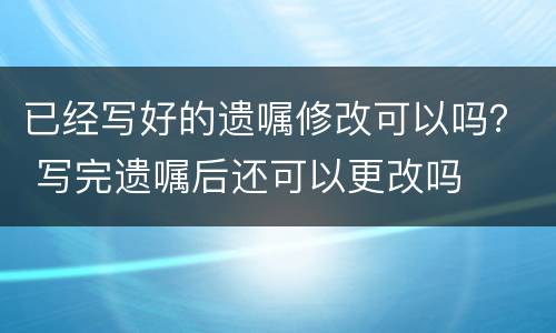 已经写好的遗嘱修改可以吗？ 写完遗嘱后还可以更改吗