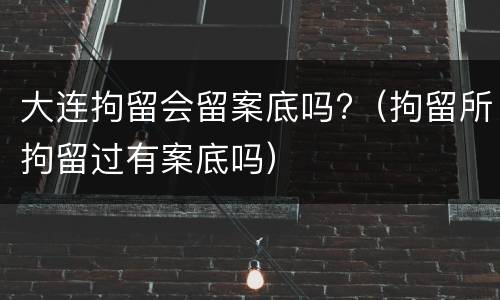 大连拘留会留案底吗?（拘留所拘留过有案底吗）
