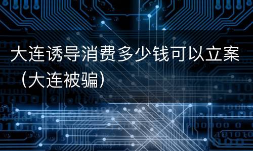 大连诱导消费多少钱可以立案（大连被骗）