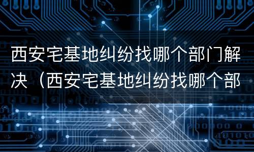 西安宅基地纠纷找哪个部门解决（西安宅基地纠纷找哪个部门解决最好）