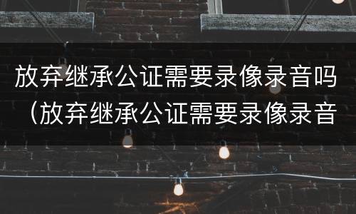 放弃继承公证需要录像录音吗（放弃继承公证需要录像录音吗怎么写）