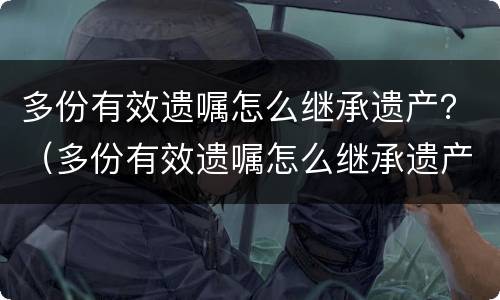 多份有效遗嘱怎么继承遗产？（多份有效遗嘱怎么继承遗产）
